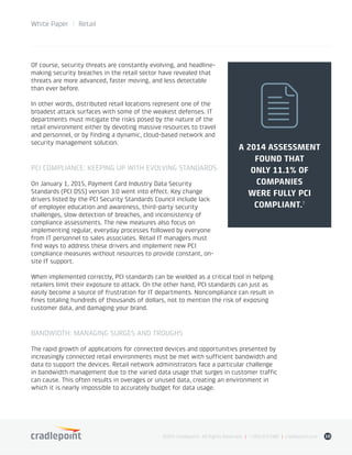 White Paper / Retail
©2015 Cradlepoint. All Rights Reserved. | +1.855.813.3385 | cradlepoint.com 10
Of course, security threats are constantly evolving, and headline-
making security breaches in the retail sector have revealed that
threats are more advanced, faster moving, and less detectable
than ever before.
In other words, distributed retail locations represent one of the
broadest attack surfaces with some of the weakest defenses. IT
departments must mitigate the risks posed by the nature of the
retail environment either by devoting massive resources to travel
and personnel, or by finding a dynamic, cloud-based network and
security management solution.
PCI COMPLIANCE: KEEPING UP WITH EVOLVING STANDARDS
On January 1, 2015, Payment Card Industry Data Security
Standards (PCI DSS) version 3.0 went into effect. Key change
drivers listed by the PCI Security Standards Council include lack
of employee education and awareness, third-party security
challenges, slow detection of breaches, and inconsistency of
compliance assessments. The new measures also focus on
implementing regular, everyday processes followed by everyone
from IT personnel to sales associates. Retail IT managers must
find ways to address these drivers and implement new PCI
compliance measures without resources to provide constant, on-
site IT support.
When implemented correctly, PCI standards can be wielded as a critical tool in helping
retailers limit their exposure to attack. On the other hand, PCI standards can just as
easily become a source of frustration for IT departments. Noncompliance can result in
fines totaling hundreds of thousands of dollars, not to mention the risk of exposing
customer data, and damaging your brand.
BANDWIDTH: MANAGING SURGES AND TROUGHS
The rapid growth of applications for connected devices and opportunities presented by
increasingly connected retail environments must be met with sufficient bandwidth and
data to support the devices. Retail network administrators face a particular challenge
in bandwidth management due to the varied data usage that surges in customer traffic
can cause. This often results in overages or unused data, creating an environment in
which it is nearly impossible to accurately budget for data usage.
A 2014 ASSESSMENT
FOUND THAT
ONLY 11.1% OF
COMPANIES
WERE FULLY PCI
COMPLIANT.�
 