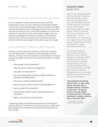 DOWNTIME: ACHIEVING 99.99% (FOUR-NINES) RELIABILITY
In retail, uptime is money. Every minute counts and POS
connectivity failures can cost enterprises thousands of dollars
in lost revenue and brand damage. Customers become frustrated
and will even abandon their intended purchases after just a few
minutes of waiting in line, so even 99% reliability isn’t sufficient
anymore. In the case of a more catastrophic outage, such as a
wired line breakage of the primary connection, wired failover
solutions like T1 lines are usually laid in the same trench as
primary wired lines and subject to the same causes for outage.
RETAIL CONNECTIVITY: ASKING THE RIGHT QUESTIONS
To recap, as retail enterprises look for connectivity solutions
that will allow them to integrate the cloud, big data, and the
Internet of Things into their operations, and to adapt to changing
customer demands, there are a few important questions to keep
in mind:
+	 How reliable is the connectivity?
+	 How fast can the solution be deployed?
+	 How agile are deployments?
+	 Can the IT department centrally manage hundreds or
thousands of deployments?
+	 How easy is remote troubleshooting?
+	 Does the solution offer Unified Threat Management?
+	 Does it enable PCI Compliance?
+	 How does the solution handle changing demand for
bandwidth?
+	 What is the total cost of ownership?
A growing number of distributed enterprises are finding that
utilizing 3G/4G/LTE connectivity is the best solution to help them
get an edge on the competition without sacrificing security or
cost savings.
©2015 Cradlepoint. All Rights Reserved. | +1.855.813.3385 | cradlepoint.com 11
White Paper / Retail SUCCESS STORY:
BLINDS TO GO
Blinds To Go, a leading retailer
and manufacturer of window
blinds and shades in North
America, was looking for a
last-mile redundancy solution
for POS systems in 100 retail
outlets. The company
specifically sought a wireless
failover solution to provide
continuous uptime for store
transactions—with no
interruptions—in the event of
an outage of the primary wired
source of Internet connectivity
(T1/fiber, DSL or cable,
depending on location).
The company’s systems
administrator, Constantin
Koutrias, chose a solution
based on a Cradlepoint mobile
broadband router because
of the solution’s flexibility,
enterprise-class security,
and ease of deployment and
use. To speed rollout and hold
down costs, he first pre-
configured the units, and then
dispatched a technician to the
various retail locations.
“We configured everything
ahead of time. It went really
quickly. We were able to
configure dozens of devices
in just hours. The person
we sent out only needed
minimal expertise. The actual
installation probably took less
than an hour per store.”
—CONSTANTIN KOUTRIAS,
SYSTEMS ADMINISTRATOR
 