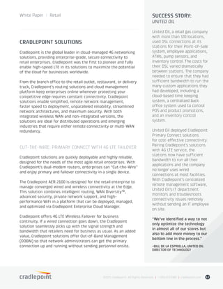 White Paper / Retail
©2015 Cradlepoint. All Rights Reserved. | +1.855.813.3385 | cradlepoint.com 12
CRADLEPOINT SOLUTIONS
Cradlepoint is the global leader in cloud-managed 4G networking
solutions, providing enterprise-grade, secure connectivity to
retail enterprises. Cradlepoint was the first to pioneer and fully
enable high-speed LTE in its solutions to maximize the potential
of the cloud for businesses worldwide.
From the branch office to the retail outlet, restaurant, or delivery
truck, Cradlepoint’s routing solutions and cloud management
platform keep enterprises online whenever protecting your
competitive edge requires constant connectivity. Cradlepoint
solutions enable simplified, remote network management,
faster speed to deployment, unparalleled reliability, streamlined
network architectures, and maximum security. With both
integrated wireless WAN and non-integrated versions, the
solutions are ideal for distributed operations and emerging
industries that require either remote connectivity or multi-WAN
redundancy.
CUT-THE-WIRE: PRIMARY CONNECT WITH 4G LTE FAILOVER
Cradlepoint solutions are quickly deployable and highly reliable,
designed for the needs of the most agile retail enterprises. With
Cradlepoint’s dual-modem routers, enterprises can “Cut-the-Wire”
and enjoy primary and failover connectivity in a single device.
The Cradlepoint AER 2100 is designed for the retail enterprise to
manage converged wired and wireless connectivity at the Edge.
This solution combines intelligent routing, WAN Diversity™,
advanced security, private network support, and high-
performance WiFi in a platform that can be deployed, managed,
and optimized via Cradlepoint Enterprise Cloud Manager.
Cradlepoint offers 4G LTE Wireless Failover for business
continuity. If a wired connection goes down, the Cradlepoint
solution seamlessly picks up with the signal strength and
bandwidth that retailers need for business as usual. As an added
value, Cradlepoint solutions offer Out-of-Band Management
(OOBM) so that network administrators can get the primary
connection up and running without sending personnel onsite.
SUCCESS STORY:
UNITED OIL
United Oil, a retail gas company
with more than 120 locations,
used DSL connections at its
stations for their Point-of-Sale
system, employee applications,
ATMs, pump sensors, and
inventory control. The costs for
their DSL varied dramatically
between stations. The company
needed to ensure that they had
sufficient bandwidth to run the
many custom applications they
had developed, including a
cloud-based time keeping
system, a centralized back
office system used to control
POS and product promotions,
and an inventory control
system.
United Oil deployed Cradlepoint
Primary Connect solutions
for cost-effective connectivity.
Pairing Cradlepoint’s solutions
with 4G LTE service, the
stations now have sufficient
bandwidth to run all their
applications and the company
no longer uses wired
connections at most facilities.
With Cradlepoint’s centralized
remote management software,
United Oil’s IT department
monitors and troubleshoots
connectivity issues remotely
without sending an IT employee
on site.
“We’ve identified a way to not
only optimize the technology
in almost all of our stores but
also to add more money to our
bottom line in the process.”
–BILL DE LA ESPRIELLA, UNITED OIL
DIRECTOR OF TECHNOLOGY
 
