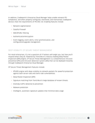 White Paper / Retail
©2015 Cradlepoint. All Rights Reserved. | +1.855.813.3385 | cradlepoint.com 14
In addition, Cradlepoint’s Enterprise Cloud Manager helps enable network PCI
Compliance, and when properly configured, monitored, and maintained, Cradlepoint
devices meet the requirements of PCI DSS 3.0. Enabling features include:
+	 Network segmentation
+	 Stateful firewall
+	 MAC/IP/URL filtering
+	Authentication/encryption
+	 Event logging, event alerts, time synchronization, and
configuration/upgrade management
DEEP VISIBILITY: CP SECURE THREAT MANAGEMENT
For retail enterprises, it’s not a question of if hackers will target you, but how you’ll
respond when they do. Powered by Trend Micro’s industry-leading Deep Packet
Inspection (DPI) engine, CP Secure Threat Management is a comprehensive intrusion
prevention (IPS) and intrusion detection system (IDS) that can be deployed instantly
through Cradlepoint Enterprise Cloud Manager.
CP Secure Threat Management features include:
+	 IPS/IDS engine with deep visibility to network packets for powerful protection
against both server-side and client-side vulnerabilities
+	 Deep Packet Inspection (DPI)
+	 Signature matching from Trend Micro’s large database of known threats
+	 Anomaly traffic detection & prevention
+	 Malware protection
+	 Intelligent, automatic signature updates that minimize data usage
 