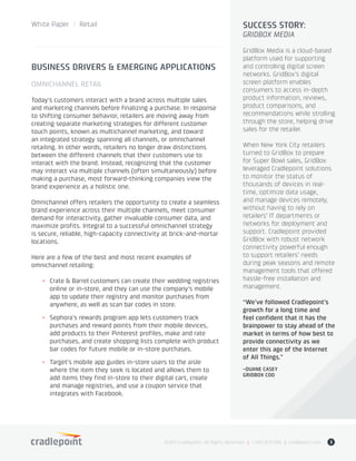 White Paper / Retail
©2015 Cradlepoint. All Rights Reserved. | +1.855.813.3385 | cradlepoint.com 3
BUSINESS DRIVERS & EMERGING APPLICATIONS
OMNICHANNEL RETAIL
Today’s customers interact with a brand across multiple sales
and marketing channels before finalizing a purchase. In response
to shifting consumer behavior, retailers are moving away from
creating separate marketing strategies for different customer
touch points, known as multichannel marketing, and toward
an integrated strategy spanning all channels, or omnichannel
retailing. In other words, retailers no longer draw distinctions
between the different channels that their customers use to
interact with the brand. Instead, recognizing that the customer
may interact via multiple channels (often simultaneously) before
making a purchase, most forward-thinking companies view the
brand experience as a holistic one.
Omnichannel offers retailers the opportunity to create a seamless
brand experience across their multiple channels, meet consumer
demand for interactivity, gather invaluable consumer data, and
maximize profits. Integral to a successful omnichannel strategy
is secure, reliable, high-capacity connectivity at brick-and-mortar
locations.
Here are a few of the best and most recent examples of
omnichannel retailing:
+	 Crate & Barrel customers can create their wedding registries
online or in-store, and they can use the company’s mobile
app to update their registry and monitor purchases from
anywhere, as well as scan bar codes in store.
+	 Sephora’s rewards program app lets customers track
purchases and reward points from their mobile devices,
add products to their Pinterest profiles, make and rate
purchases, and create shopping lists complete with product
bar codes for future mobile or in-store purchases.
+	 Target’s mobile app guides in-store users to the aisle
where the item they seek is located and allows them to
add items they find in-store to their digital cart, create
and manage registries, and use a coupon service that
integrates with Facebook.
SUCCESS STORY:
GRIDBOX MEDIA
GridBox Media is a cloud-based
platform used for supporting
and controlling digital screen
networks. GridBox’s digital
screen platform enables
consumers to access in-depth
product information, reviews,
product comparisons, and
recommendations while strolling
through the store, helping drive
sales for the retailer.
When New York City retailers
turned to GridBox to prepare
for Super Bowl sales, GridBox
leveraged Cradlepoint solutions
to monitor the status of
thousands of devices in real-
time, optimize data usage,
and manage devices remotely,
without having to rely on
retailers’ IT departments or
networks for deployment and
support. Cradlepoint provided
GridBox with robust network
connectivity powerful enough
to support retailers’ needs
during peak seasons and remote
management tools that offered
hassle-free installation and
management.
“We’ve followed Cradlepoint’s
growth for a long time and
feel confident that it has the
brainpower to stay ahead of the
market in terms of how best to
provide connectivity as we
enter this age of the Internet
of All Things.”
–DUANE CASEY
GRIDBOX COO
 