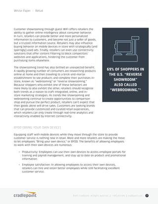 Customer showrooming through guest WiFi offers retailers the
ability to gather online intelligence about consumer behavior.
In turn, retailers can provide better and more personalized
information to customers, and become not just a seller of goods,
but a trusted information source. Retailers may also influence
buying behavior on mobile devices in store with strategically (and
sparingly) used ads. Finally, retailers can even use connectivity
solutions that offer content filtering to block competitors’
websites and applications, hindering the customer from
purchasing items elsewhere.
The showrooming trend has also birthed an unexpected benefit.
A rapidly growing number of consumers are researching products
online at home and then traveling to a brick-and-mortar
establishment to see products and complete their purchases in-
store, known as “webrooming” or “reverse showrooming.”
Because shoppers who exhibit one of these behaviors are
more likely to also exhibit the other, retailers should recognize
both trends as a reason to craft integrated, online, and in-
store marketing strategies. As trends like showrooming and
webrooming continue to create opportunities to comparison
shop and pursue the perfect product, retailers can’t expect that
their goods alone will drive sales. Customers are seeking brands
that can provide customized and curated retail experiences,
which retailers can only create through real-time analytics and
interactivity enabled by Internet connectivity.
BYOD (BRING YOUR OWN DEVICE)
Equipping staff with mobile devices while they move through the store to provide
customer service is nothing new in retail. More and more retailers are making the move
to let employees “Bring your own device,” or BYOD. The benefits of allowing employees
to work with their own devices are numerous:
+	 Productivity: Employees can use their own devices to access employee portals for
training and payroll management, and stay up to date on product and promotional
information.
+	 Employee satisfaction: In allowing employees to access their own devices,
retailers can hire and retain better employees while still facilitating excellent
customer service.
©2015 Cradlepoint. All Rights Reserved. | +1.855.813.3385 | cradlepoint.com 7
White Paper / Retail
69% OF SHOPPERS IN
THE U.S. “REVERSE
SHOWROOM”
ALSO CALLED
“WEBROOMING.”�
 