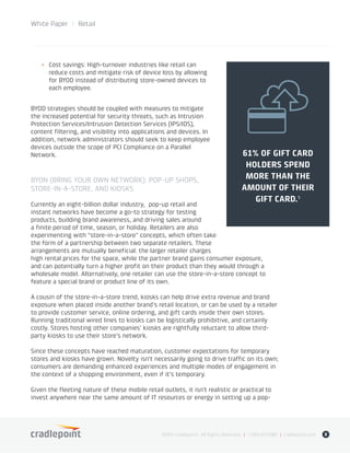 White Paper / Retail
©2015 Cradlepoint. All Rights Reserved. | +1.855.813.3385 | cradlepoint.com 8
+	 Cost savings: High-turnover industries like retail can
reduce costs and mitigate risk of device loss by allowing
for BYOD instead of distributing store-owned devices to
each employee.
BYOD strategies should be coupled with measures to mitigate
the increased potential for security threats, such as Intrusion
Protection Services/Intrusion Detection Services (IPS/IDS),
content filtering, and visibility into applications and devices. In
addition, network administrators should seek to keep employee
devices outside the scope of PCI Compliance on a Parallel
Network.
BYON (BRING YOUR OWN NETWORK): POP-UP SHOPS,
STORE-IN-A-STORE, AND KIOSKS
Currently an eight-billion dollar industry, pop-up retail and
instant networks have become a go-to strategy for testing
products, building brand awareness, and driving sales around
a finite period of time, season, or holiday. Retailers are also
experimenting with “store-in-a-store” concepts, which often take
the form of a partnership between two separate retailers. These
arrangements are mutually beneficial: the larger retailer charges
high rental prices for the space, while the partner brand gains consumer exposure,
and can potentially turn a higher profit on their product than they would through a
wholesale model. Alternatively, one retailer can use the store-in-a-store concept to
feature a special brand or product line of its own.
A cousin of the store-in-a-store trend, kiosks can help drive extra revenue and brand
exposure when placed inside another brand’s retail location, or can be used by a retailer
to provide customer service, online ordering, and gift cards inside their own stores.
Running traditional wired lines to kiosks can be logistically prohibitive, and certainly
costly. Stores hosting other companies’ kiosks are rightfully reluctant to allow third-
party kiosks to use their store’s network.
Since these concepts have reached maturation, customer expectations for temporary
stores and kiosks have grown. Novelty isn’t necessarily going to drive traffic on its own;
consumers are demanding enhanced experiences and multiple modes of engagement in
the context of a shopping environment, even if it’s temporary.
Given the fleeting nature of these mobile retail outlets, it isn’t realistic or practical to
invest anywhere near the same amount of IT resources or energy in setting up a pop-
61% OF GIFT CARD
HOLDERS SPEND
MORE THAN THE
AMOUNT OF THEIR
GIFT CARD.�
 