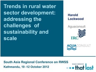 Trends in rural water
sector development:                  Harold
addressing the                       Lockwood

challenges of                        Aguaconsult
sustainability and
scale



South Asia Regional Conference on RWSS
Kathmandu, 10 -12 October 2012
 