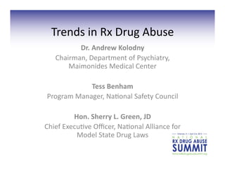 Trends	
  in	
  Rx	
  Drug	
  Abuse	
  	
  
           Dr.	
  Andrew	
  Kolodny	
  
    Chairman,	
  Department	
  of	
  Psychiatry,	
  
        Maimonides	
  Medical	
  Center	
  

                Tess	
  Benham	
  	
  
 Program	
  Manager,	
  Na?onal	
  Safety	
  Council	
  

            Hon.	
  Sherry	
  L.	
  Green,	
  JD	
  
Chief	
  Execu?ve	
  Oﬃcer,	
  Na?onal	
  Alliance	
  for	
  
             Model	
  State	
  Drug	
  Laws	
  
 