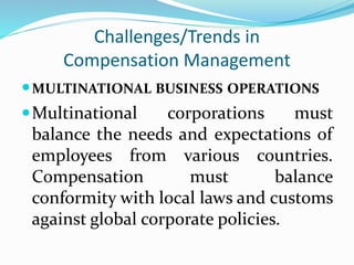 Challenges/Trends in
Compensation Management
MULTINATIONAL BUSINESS OPERATIONS
Multinational corporations must
balance the needs and expectations of
employees from various countries.
Compensation must balance
conformity with local laws and customs
against global corporate policies.
 