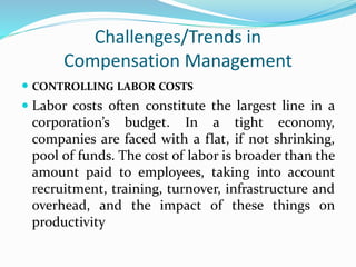 Challenges/Trends in
Compensation Management
 CONTROLLING LABOR COSTS
 Labor costs often constitute the largest line in a
corporation’s budget. In a tight economy,
companies are faced with a flat, if not shrinking,
pool of funds. The cost of labor is broader than the
amount paid to employees, taking into account
recruitment, training, turnover, infrastructure and
overhead, and the impact of these things on
productivity
 