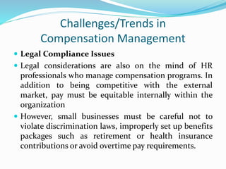 Challenges/Trends in
Compensation Management
 Legal Compliance Issues
 Legal considerations are also on the mind of HR
professionals who manage compensation programs. In
addition to being competitive with the external
market, pay must be equitable internally within the
organization
 However, small businesses must be careful not to
violate discrimination laws, improperly set up benefits
packages such as retirement or health insurance
contributions or avoid overtime pay requirements.
 