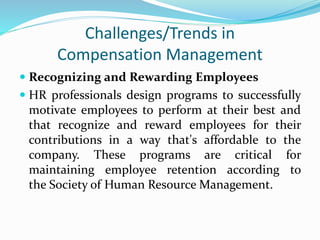 Challenges/Trends in
Compensation Management
 Recognizing and Rewarding Employees
 HR professionals design programs to successfully
motivate employees to perform at their best and
that recognize and reward employees for their
contributions in a way that's affordable to the
company. These programs are critical for
maintaining employee retention according to
the Society of Human Resource Management.
 