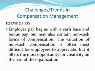 Challenges/Trends in
Compensation Management
FORMS OF PAY
 Employee pay begins with a cash base and
bonus pay, but may also contain non-cash
forms of compensation. The valuation of
non-cash compensation is often most
difficult for employees to appreciate, but it
offers the most opportunity for creativity on
the part of the organization
 