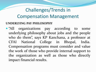 Challenges/Trends in
Compensation Management
UNDERLYING PAY PHILOSOPHY
 “All organizations pay according to some
underlying philosophy about jobs and the people
who do them”, says KP Kanchana, a professor at
CFAI National College in Bhopal, India.
Compensation programs must consider and value
the work of those who provide internal support to
the organization as well as those who directly
impact financial results.
 