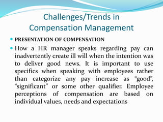 Challenges/Trends in
Compensation Management
 PRESENTATION OF COMPENSATION
 How a HR manager speaks regarding pay can
inadvertently create ill will when the intention was
to deliver good news. It is important to use
specifics when speaking with employees rather
than categorize any pay increase as “good”,
“significant” or some other qualifier. Employee
perceptions of compensation are based on
individual values, needs and expectations
 
