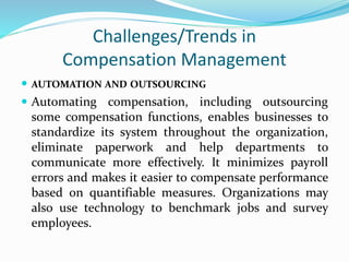 Challenges/Trends in
Compensation Management
 AUTOMATION AND OUTSOURCING
 Automating compensation, including outsourcing
some compensation functions, enables businesses to
standardize its system throughout the organization,
eliminate paperwork and help departments to
communicate more effectively. It minimizes payroll
errors and makes it easier to compensate performance
based on quantifiable measures. Organizations may
also use technology to benchmark jobs and survey
employees.
 
