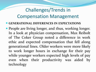 Challenges/Trends in
Compensation Management
 GENERATIONAL DIFFERENCES IN EXPECTATIONS
 People are living longer, and thus, working longer.
In a look at physician compensation, Max Reibolt
of The Coker Group noted a difference in work
ethic and expected compensation that fell along
generational lines. Older workers were more likely
to work longer hours in exchange for their pay
while younger workers expected high levels of pay
even when their productivity was aided by
technology
 