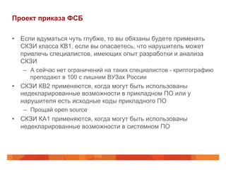 Проект приказа ФСБ
•  Если вдуматься чуть глубже, то вы обязаны будете применять
СКЗИ класса КВ1, если вы опасаетесь, что нарушитель может
привлечь специалистов, имеющих опыт разработки и анализа
СКЗИ
–  А сейчас нет ограничений на таких специалистов - криптографию
преподают в 100 с лишним ВУЗах России
•  СКЗИ КВ2 применяются, когда могут быть использованы
недекларированные возможности в прикладном ПО или у
нарушителя есть исходные коды прикладного ПО
–  Прощай open source
•  СКЗИ КА1 применяются, когда могут быть использованы
недекларированные возможности в системном ПО
 