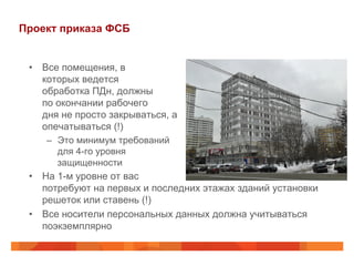 Проект приказа ФСБ
•  Все помещения, в
которых ведется
обработка ПДн, должны
по окончании рабочего
дня не просто закрываться, а
опечатываться (!)
–  Это минимум требований
для 4-го уровня
защищенности
•  На 1-м уровне от вас
потребуют на первых и последних этажах зданий установки
решеток или ставень (!)
•  Все носители персональных данных должна учитываться
поэкземплярно
 