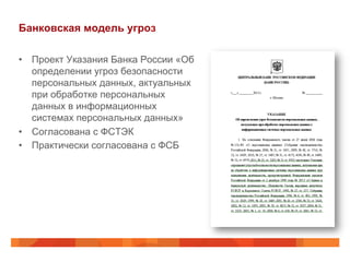 Банковская модель угроз
•  Проект Указания Банка России «Об
определении угроз безопасности
персональных данных, актуальных
при обработке персональных
данных в информационных
системах персональных данных»
•  Согласована с ФСТЭК
•  Практически согласована с ФСБ
 