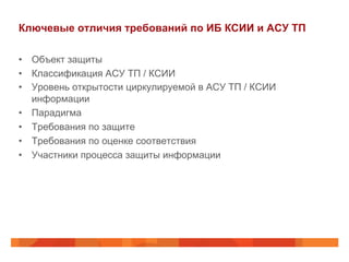 Ключевые отличия требований по ИБ КСИИ и АСУ ТП
•  Объект защиты
•  Классификация АСУ ТП / КСИИ
•  Уровень открытости циркулируемой в АСУ ТП / КСИИ
информации
•  Парадигма
•  Требования по защите
•  Требования по оценке соответствия
•  Участники процесса защиты информации
 
