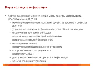 Меры по защите информации
•  Организационные и технические меры защиты информации,
реализуемые в АСУ ТП
–  идентификация и аутентификация субъектов доступа и объектов
доступа
–  управление доступом субъектов доступа к объектам доступа
–  ограничение программной среды
–  защита машинных носителей информации
–  регистрация событий безопасности
–  антивирусная защита
–  обнаружение (предотвращение) вторжений
–  контроль (анализ) защищенности
–  целостность АСУ ТП
–  доступность технических средств и информации
–  защита среды виртуализации
 