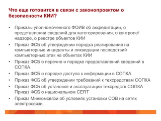 Что еще готовится в связи с законопроектом о
безопасности КИИ?
•  Приказы уполномоченного ФОИВ об аккредитации, о
представлении сведений для категорирования, о контроле/
надзоре, о реестре объектов КИИ
•  Приказ ФСБ об утверждении порядка реагирования на
компьютерные инциденты и ликвидации последствий
компьютерных атак на объектах КИИ
•  Приказ ФСБ о перечне и порядке предоставлений сведений в
СОПКА
•  Приказ ФСБ о порядке доступа к информации в СОПКА
•  Приказ ФСБ об утверждении требований к техсредствам СОПКА
•  Приказ ФСБ об установке и эксплуатации техсредств СОПКА
Приказ ФСБ о национальном CERT
•  Приказ Минкомсвязи об условиях установки СОВ на сетях
электросвязи
 