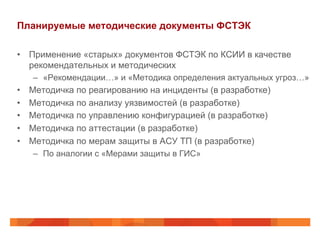 Планируемые методические документы ФСТЭК
•  Применение «старых» документов ФСТЭК по КСИИ в качестве
рекомендательных и методических
–  «Рекомендации…» и «Методика определения актуальных угроз…»
•  Методичка по реагированию на инциденты (в разработке)
•  Методичка по анализу уязвимостей (в разработке)
•  Методичка по управлению конфигурацией (в разработке)
•  Методичка по аттестации (в разработке)
•  Методичка по мерам защиты в АСУ ТП (в разработке)
–  По аналогии с «Мерами защиты в ГИС»
 
