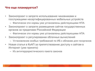 Что еще планируется?
•  Законопроект о запрете использования чиновниками и
госслужащими несертифицированных мобильных устройств
–  Фактически эти нормы уже установлены действующими НПА
•  Законопроект о запрете размещения сайтов государственных
органов за пределами Российской Федерации
–  Фактически эти нормы уже установлены действующими НПА
•  Законопроект о регулировании облачных вычислений
–  Установление особых требований по ИБ к облакам для госорганов
•  Новая статья в КоАП за препятствование доступу к сайтам в
Интернет (уже принято)
–  Из антитеррористического пакета законов
 