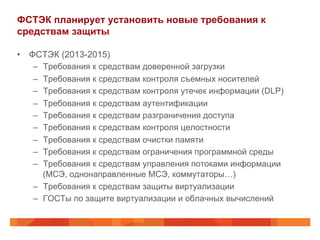 ФСТЭК планирует установить новые требования к
средствам защиты
•  ФСТЭК (2013-2015)
–  Требования к средствам доверенной загрузки
–  Требования к средствам контроля съемных носителей
–  Требования к средствам контроля утечек информации (DLP)
–  Требования к средствам аутентификации
–  Требования к средствам разграничения доступа
–  Требования к средствам контроля целостности
–  Требования к средствам очистки памяти
–  Требования к средствам ограничения программной среды
–  Требования к средствам управления потоками информации
(МСЭ, однонаправленные МСЭ, коммутаторы…)
–  Требования к средствам защиты виртуализации
–  ГОСТы по защите виртуализации и облачных вычислений
 