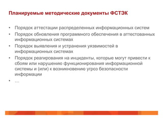 Планируемые методические документы ФСТЭК
•  Порядок аттестации распределенных информационных систем
•  Порядок обновления программного обеспечения в аттестованных
информационных системах
•  Порядок выявления и устранения уязвимостей в
информационных системах
•  Порядок реагирования на инциденты, которые могут привести к
сбоям или нарушению функционирования информационной
системы и (или) к возникновению угроз безопасности
информации
•  …
 