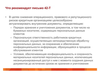 Что рекомендует письмо 42-Т
•  В целях снижения операционного, правового и репутационного
рисков кредитным организациям целесообразно
актуализировать внутренние документы, определяющие:
–  Порядок хранения и уничтожения документов, в том числе на
бумажных носителях, содержащих персональные данные
клиентов
–  Персональную ответственность работников кредитных
организаций, осуществляющих непосредственную обработку
персональных данных, за сохранение и обеспечение
конфиденциальности информации, образующейся в процессе
обслуживания клиентов
–  Условия, обеспечивающие конфиденциальность и сохранность
материальных носителей персональных данных, исключающие
несанкционированный доступ к ним с момента создания данных
документов до истечения сроков их хранения и уничтожения
 