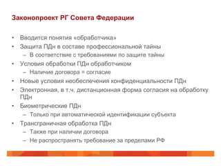 Законопроект РГ Совета Федерации
•  Вводится понятия «обработчика»
•  Защита ПДн в составе профессиональной тайны
–  В соответствие с требованиями по защите тайны
•  Условия обработки ПДн обработчиком
–  Наличие договора = согласие
•  Новые условия необеспечения конфиденциальности ПДн
•  Электронная, в т.ч. дистанционная форма согласия на обработку
ПДн
•  Биометрические ПДн
–  Только при автоматической идентификации субъекта
•  Трансграничная обработка ПДн
–  Также при наличии договора
–  Не распространять требование за пределами РФ
 