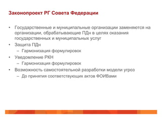Законопроект РГ Совета Федерации
•  Государственные и муниципальные организации заменяются на
организации, обрабатывающие ПДн в целях оказания
государственных и муниципальных услуг
•  Защита ПДн
–  Гармонизация формулировок
•  Уведомление РКН
–  Гармонизация формулировок
•  Возможность самостоятельной разработки модели угроз
–  До принятия соответствующих актов ФОИВами
 