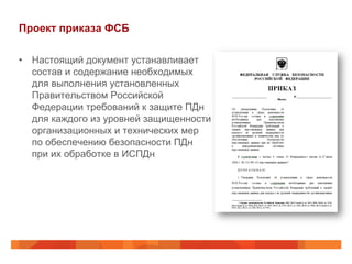 Проект приказа ФСБ
•  Настоящий документ устанавливает
состав и содержание необходимых
для выполнения установленных
Правительством Российской
Федерации требований к защите ПДн
для каждого из уровней защищенности
организационных и технических мер
по обеспечению безопасности ПДн
при их обработке в ИСПДн
 
