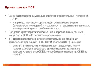 Проект приказа ФСБ
•  Даны разъяснения (имеющие характер обязательных) положений
ПП-1119
–  Например, что такое «организация режима обеспечения
безопасности помещений», «сохранность персональных данных»,
«электронный журнал сообщений» и т.п.
•  Средства криптографической защиты персональных данных
могут быть ТОЛЬКО сертифицированными
•  8-й Центр сознательно или несознательно, но ограничил
применение для защиты ПДн СКЗИ классом КС3 (!) и выше
–  Если вы считаете, что потенциальный нарушитель может
получить доступ к средствам вычислительной техники, на
которых установлены СКЗИ, то необходимо применять СКЗИ не
ниже КС3
 