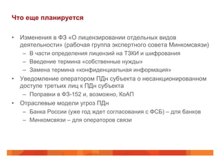 Что еще планируется
•  Изменения в ФЗ «О лицензировании отдельных видов
деятельности» (рабочая группа экспертного совета Минкомсвязи)
–  В части определения лицензий на ТЗКИ и шифрования
–  Введение термина «собственные нужды»
–  Замена термина «конфиденциальная информация»
•  Уведомление оператором ПДн субъекта о несанкционированном
доступе третьих лиц к ПДн субъекта
–  Поправки в ФЗ-152 и, возможно, КоАП
•  Отраслевые модели угроз ПДн
–  Банка России (уже год ждет согласования с ФСБ) – для банков
–  Минкомсвязи – для операторов связи
 