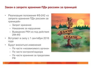 Закон о запрете хранения ПДн россиян за границей
•  Реализация положения ФЗ-242 «о
запрете хранения ПДн россиян за
границей»
–  Запрет хранения
–  Наказание за нарушение
–  Выведение РКН из под действия
294-ФЗ
•  Вступает в силу с 1 сентября 2016
года
•  Будут вноситься изменения
–  По части «независимого органа»
–  По части контроля/надзора
–  По части хранения за пределами
РФ
 