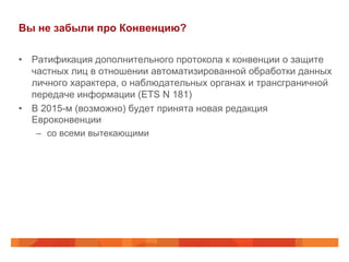 Вы не забыли про Конвенцию?
•  Ратификация дополнительного протокола к конвенции о защите
частных лиц в отношении автоматизированной обработки данных
личного характера, о наблюдательных органах и трансграничной
передаче информации (ETS N 181)
•  В 2015-м (возможно) будет принята новая редакция
Евроконвенции
–  со всеми вытекающими
 