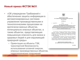 Новый приказ ФСТЭК №31
•  «Об утверждении Требований к
обеспечению защиты информации в
автоматизированных системах
управления производственными и
технологическими процессами на
критически важных объектах,
потенциально опасных объектах, а
также объектах, представляющих
повышенную опасность для жизни и
здоровья людей и для окружающей
природной среды»
–  Ориентация на объекты ТЭК,
транспортной безопасности,
использования атомной энергии,
опасных производственных объектов,
гидротехнических сооружений
 