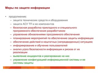 Меры по защите информации
•  продолжение:
–  защита технических средств и оборудования
–  защита АСУ ТП и ее компонентов
–  безопасная разработка прикладного и специального
программного обеспечения разработчиком
–  управление обновлениями программного обеспечения
–  планирование мероприятий по обеспечению защиты информации
–  обеспечение действий в нештатных (непредвиденных) ситуациях
–  информирование и обучение пользователей
–  анализ угроз безопасности информации и рисков от их
реализации
–  выявление инцидентов и реагирование на них
–  управление конфигурацией информационной системы и ее
системы защиты
 