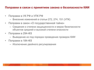 Поправки в связи с принятием закона о безопасности КИИ
•  Поправки в УК РФ и УПК РФ
–  Внесение изменений в статьи 272, 274, 151 (УПК)
•  Поправки в закон «О государственной тайне»
–  Сведения о степени защищенности и мерах безопасности
объектов средней и высокой степени опасности
•  Поправки в 294-ФЗ
–  Выведение из под порядка проведения проверок КИИ
•  Поправки в 184-ФЗ
–  Исключение двойного регулирования
 