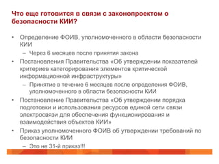Что еще готовится в связи с законопроектом о
безопасности КИИ?
•  Определение ФОИВ, уполномоченного в области безопасности
КИИ
–  Через 6 месяцев после принятия закона
•  Постановления Правительства «Об утверждении показателей
критериев категорирования элементов критической
информационной инфраструктуры»
–  Принятие в течение 6 месяцев после определения ФОИВ,
уполномоченного в области безопасности КИИ
•  Постановление Правительства «Об утверждении порядка
подготовки и использования ресурсов единой сети связи
электросвязи для обеспечения функционирования и
взаимодействия объектов КИИ»
•  Приказ уполномоченного ФОИВ об утверждении требований по
безопасности КИИ
–  Это не 31-й приказ!!!
 