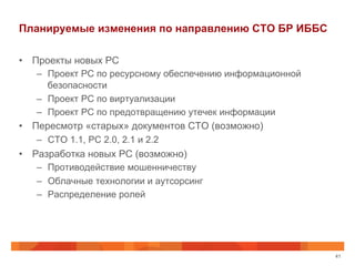 Планируемые изменения по направлению СТО БР ИББС
•  Проекты новых РС
–  Проект РС по ресурсному обеспечению информационной
безопасности
–  Проект РС по виртуализации
–  Проект РС по предотвращению утечек информации
•  Пересмотр «старых» документов СТО (возможно)
–  СТО 1.1, РС 2.0, 2.1 и 2.2
•  Разработка новых РС (возможно)
–  Противодействие мошенничеству
–  Облачные технологии и аутсорсинг
–  Распределение ролей
41
 