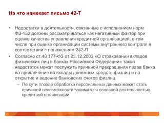 На что намекает письмо 42-Т
•  Недостатки в деятельности, связанные с исполнением норм
ФЗ-152 должны рассматриваться как негативный фактор при
оценке качества управления кредитной организацией, в том
числе при оценке организации системы внутреннего контроля в
соответствии с положением 242-П
•  Согласно ст.48 177-ФЗ от 23.12.2003 «О страховании вкладов
физических лиц в банках Российской Федерации» такой
недостаток может послужить причиной прекращения права банка
на привлечение во вклады денежных средств физлиц и на
открытие и ведение банковских счетов физлиц
–  По сути плохая обработка персональных данных может стать
причиной невозможности заниматься основной деятельностью
кредитной организации
 