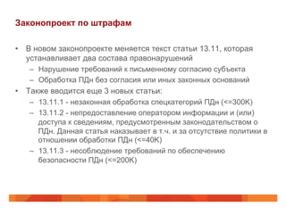Законопроект по штрафам
•  В новом законопроекте меняется текст статьи 13.11, которая
устанавливает два состава правонарушений
–  Нарушение требований к письменному согласию субъекта
–  Обработка ПДн без согласия или иных законных оснований
•  Также вводится еще 3 новых статьи:
–  13.11.1 - незаконная обработка спецкатегорий ПДн (<=300K)
–  13.11.2 - непредоставление оператором информации и (или)
доступа к сведениям, предусмотренным законодательством о
ПДн. Данная статья наказывает в т.ч. и за отсутствие политики в
отношении обработки ПДн (<=40K)
–  13.11.3 - несоблюдение требований по обеспечению
безопасности ПДн (<=200K)
 