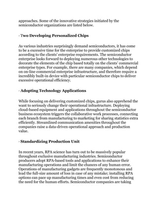 approaches. Some of the innovative strategies initiated by the
semiconductor organizations are listed below.
· Two Developing Personalized Chips
As various industries surprisingly demand semiconductors, it has come
to be a excessive time for the enterprise to provide customized chips
according to the clients’ enterprise requirements. The semiconductor
enterprise looks forward to deploying numerous other technologies to
decorate the elements of the chip based totally on the clients’ commercial
enterprise types. For example, there are many companies, which depend
on on-line commercial enterprise infrastructure, and therefore require a
incredibly built-in device with particular semiconductor chips to deliver
excessive operational efficiency.
· Adopting Technology Applications
While focusing on delivering customized chips, gurus also apprehend the
want to seriously change their operational infrastructure. Deploying
cloud-based equipment and applications throughout the semiconductor
business ecosystem triggers the collaborative work processes, connecting
each branch from manufacturing to marketing for sharing statistics extra
efficiently. Streamlined communication amenities throughout the
companies raise a data-driven operational approach and production
value.
· Standardizing Production Unit
In recent years, RPA science has turn out to be massively popular
throughout exclusive manufacturing industries. Semiconductor
producers adopt RPA-based tools and applications to enhance their
manufacturing operations and limit the chances of any human error.
Operations of manufacturing gadgets are frequently monotonous and
lead the full-size amount of loss in case of any mistake; installing RPA
options can pace up manufacturing times and even cost from reducing
the need for the human efforts. Semiconductor companies are taking
 