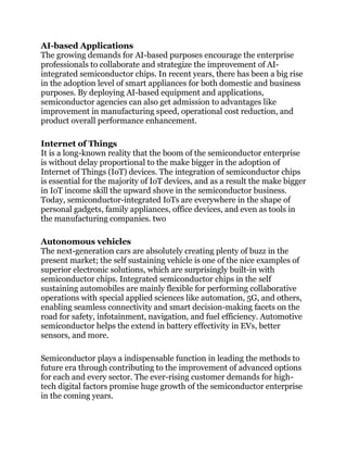 AI-based Applications
The growing demands for AI-based purposes encourage the enterprise
professionals to collaborate and strategize the improvement of AI-
integrated semiconductor chips. In recent years, there has been a big rise
in the adoption level of smart appliances for both domestic and business
purposes. By deploying AI-based equipment and applications,
semiconductor agencies can also get admission to advantages like
improvement in manufacturing speed, operational cost reduction, and
product overall performance enhancement.
Internet of Things
It is a long-known reality that the boom of the semiconductor enterprise
is without delay proportional to the make bigger in the adoption of
Internet of Things (IoT) devices. The integration of semiconductor chips
is essential for the majority of IoT devices, and as a result the make bigger
in IoT income skill the upward shove in the semiconductor business.
Today, semiconductor-integrated IoTs are everywhere in the shape of
personal gadgets, family appliances, office devices, and even as tools in
the manufacturing companies. two
Autonomous vehicles
The next-generation cars are absolutely creating plenty of buzz in the
present market; the self sustaining vehicle is one of the nice examples of
superior electronic solutions, which are surprisingly built-in with
semiconductor chips. Integrated semiconductor chips in the self
sustaining automobiles are mainly flexible for performing collaborative
operations with special applied sciences like automation, 5G, and others,
enabling seamless connectivity and smart decision-making facets on the
road for safety, infotainment, navigation, and fuel efficiency. Automotive
semiconductor helps the extend in battery effectivity in EVs, better
sensors, and more.
Semiconductor plays a indispensable function in leading the methods to
future era through contributing to the improvement of advanced options
for each and every sector. The ever-rising customer demands for high-
tech digital factors promise huge growth of the semiconductor enterprise
in the coming years.
 