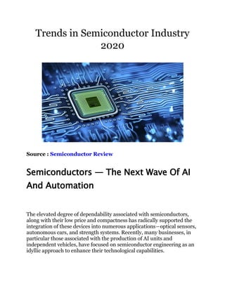 Trends in Semiconductor Industry
2020
Source : Semiconductor Review
Semiconductors — The Next Wave Of AI
And Automation
The elevated degree of dependability associated with semiconductors,
along with their low price and compactness has radically supported the
integration of these devices into numerous applications―optical sensors,
autonomous cars, and strength systems. Recently, many businesses, in
particular those associated with the production of AI units and
independent vehicles, have focused on semiconductor engineering as an
idyllic approach to enhance their technological capabilities.
 