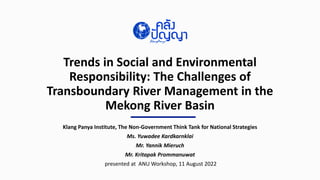 Trends in Social and Environmental
Responsibility: The Challenges of
Transboundary River Management in the
Mekong River Basin
Klang Panya Institute, The Non-Government Think Tank for National Strategies
Ms. Yuwadee Kardkarnklai
Mr. Yannik Mieruch
Mr. Kritapak Prommanuwat
presented at ANU Workshop, 11 August 2022
 