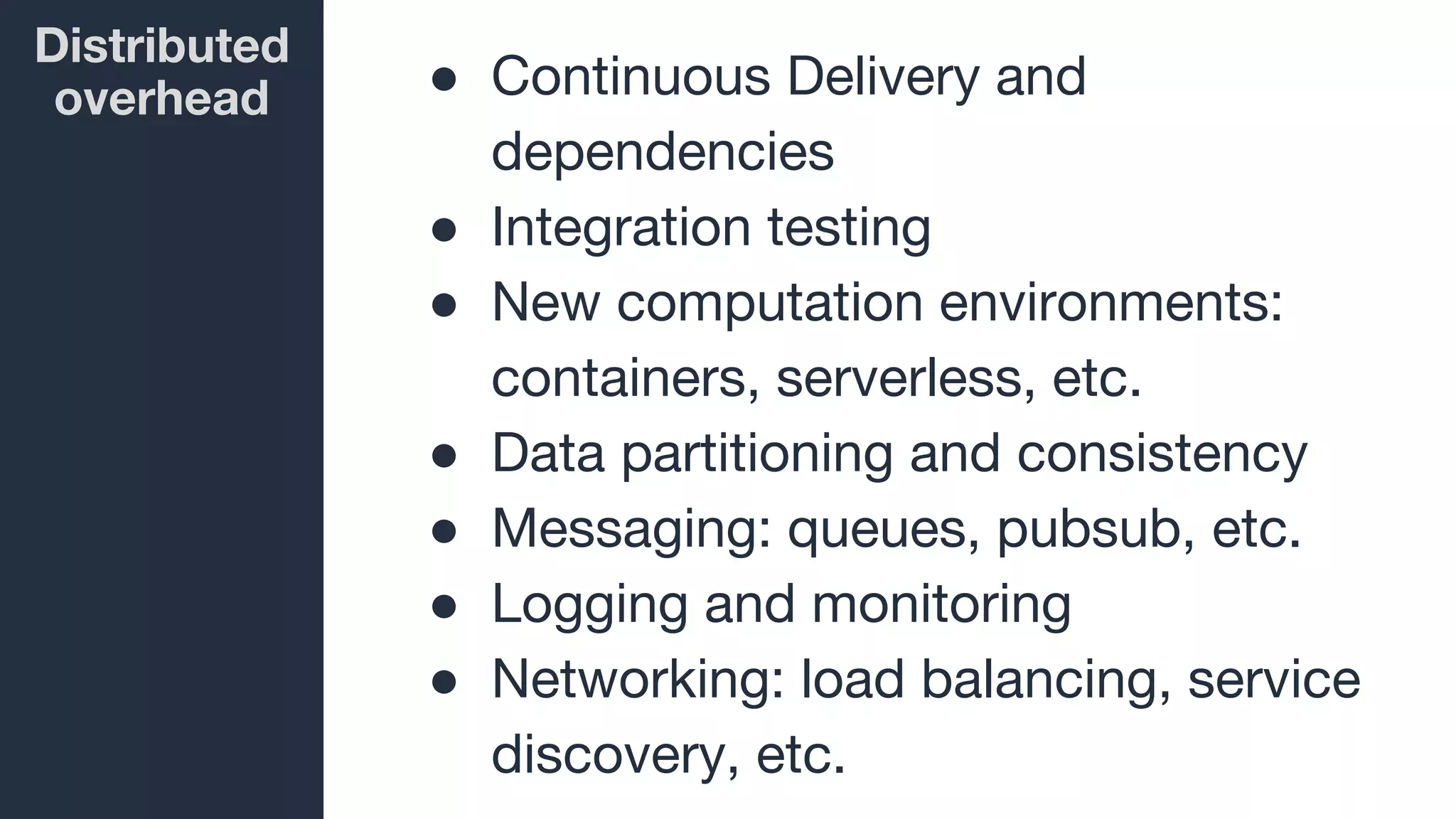 Distributed
overhead ● Continuous Delivery and
dependencies
● Integration testing
● New computation environments:
containers, serverless, etc.
● Data partitioning and consistency
● Messaging: queues, pubsub, etc.
● Logging and monitoring
● Networking: load balancing, service
discovery, etc.
 