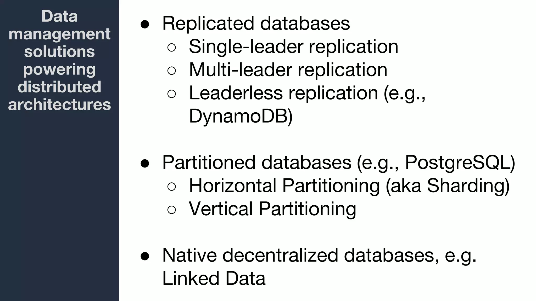 Data
management
solutions
powering
distributed
architectures
● Replicated databases
○ Single-leader replication
○ Multi-leader replication
○ Leaderless replication (e.g.,
DynamoDB)
● Partitioned databases (e.g., PostgreSQL)
○ Horizontal Partitioning (aka Sharding)
○ Vertical Partitioning
● Native decentralized databases, e.g.
Linked Data
 