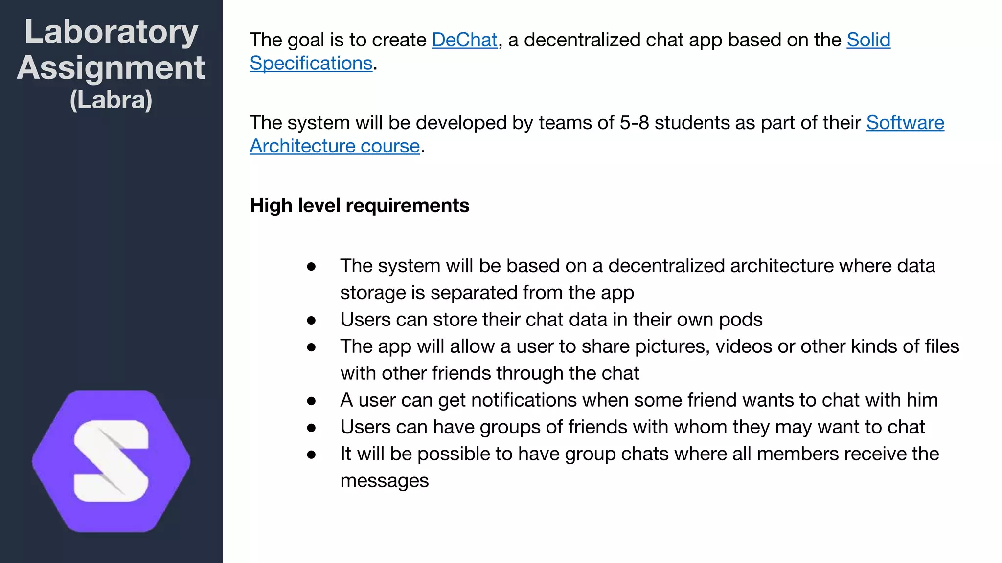 Laboratory
Assignment
(Labra)
The goal is to create DeChat, a decentralized chat app based on the Solid
Specifications.
The system will be developed by teams of 5-8 students as part of their Software
Architecture course.
High level requirements
● The system will be based on a decentralized architecture where data
storage is separated from the app
● Users can store their chat data in their own pods
● The app will allow a user to share pictures, videos or other kinds of files
with other friends through the chat
● A user can get notifications when some friend wants to chat with him
● Users can have groups of friends with whom they may want to chat
● It will be possible to have group chats where all members receive the
messages
 